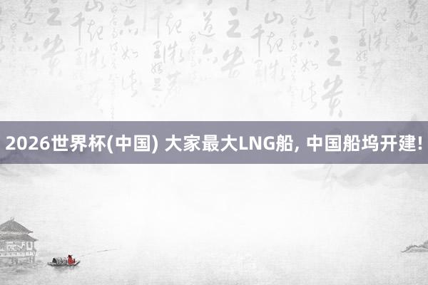 2026世界杯(中国) 大家最大LNG船, 中国船坞开建!