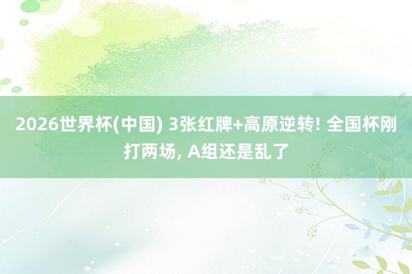 2026世界杯(中国) 3张红牌+高原逆转! 全国杯刚打两场, A组还是乱了