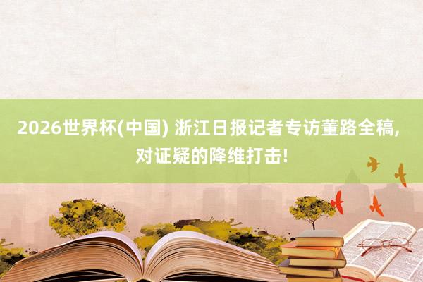 2026世界杯(中国) 浙江日报记者专访董路全稿, 对证疑的降维打击!