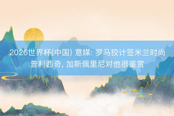 2026世界杯(中国) 意媒: 罗马狡计签米兰时尚普利西奇, 加斯佩里尼对他很鉴赏