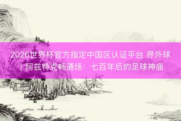 2026世界杯官方指定中国区认证平台 界外球|阿兹特克畅通场:七百年后的足球神庙