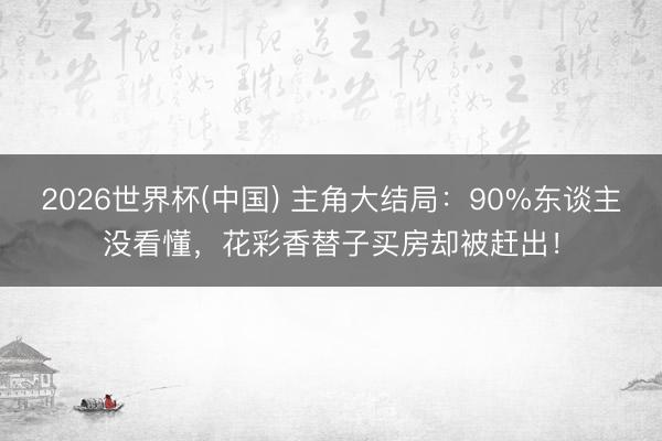 2026世界杯(中国) 主角大结局:90%东谈主没看懂,花彩香替子买房却被赶出!