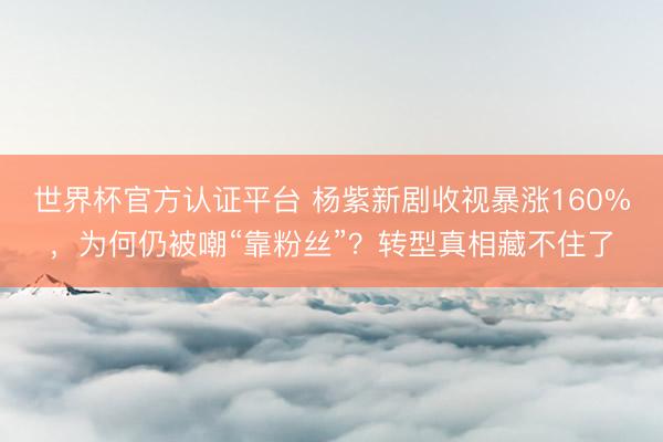 世界杯官方认证平台 杨紫新剧收视暴涨160%,为何仍被嘲“靠粉丝”?转型真相藏不住了