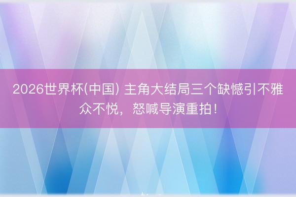 2026世界杯(中国) 主角大结局三个缺憾引不雅众不悦,怒喊导演重拍!