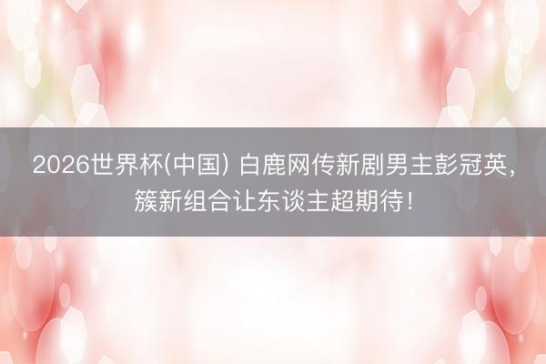 2026世界杯(中国) 白鹿网传新剧男主彭冠英,簇新组合让东谈主超期待!