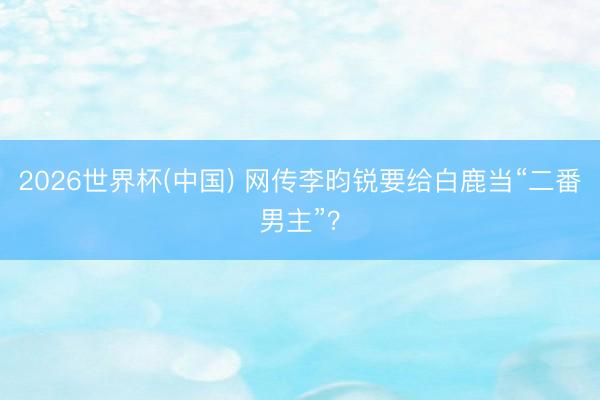 2026世界杯(中国) 网传李昀锐要给白鹿当“二番男主”？