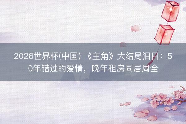 2026世界杯(中国) 《主角》大结局泪目:50年错过的爱情,晚年租房同居周全
