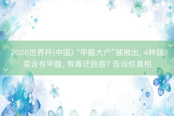 2026世界杯(中国) “甲醛大户”被揪出, 4种蔬菜含有甲醛, 有毒还致癌? 告诉你真相