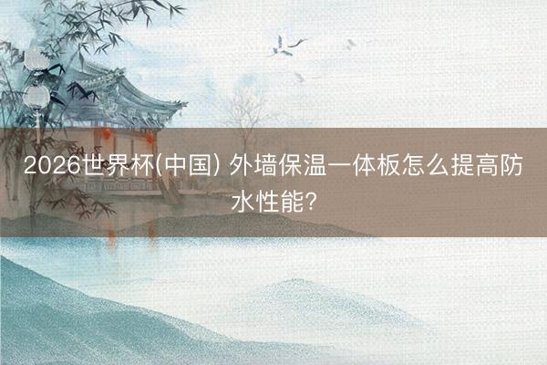 2026世界杯(中国) 外墙保温一体板怎么提高防水性能?