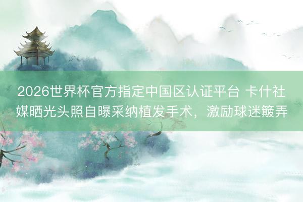 2026世界杯官方指定中国区认证平台 卡什社媒晒光头照自曝采纳植发手术,激励球迷簸弄