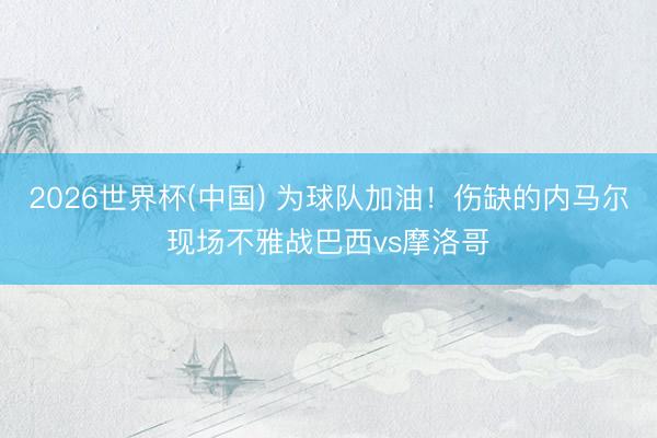2026世界杯(中国) 为球队加油!伤缺的内马尔现场不雅战巴西vs摩洛哥