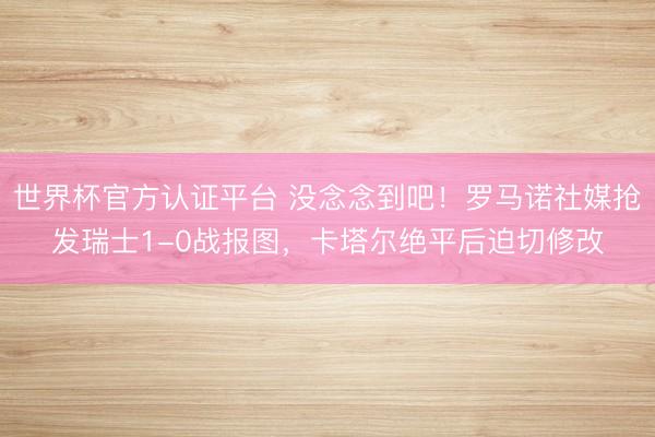 世界杯官方认证平台 没念念到吧！罗马诺社媒抢发瑞士1-0战报图，卡塔尔绝平后迫切修改