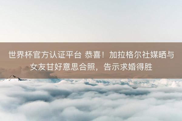 世界杯官方认证平台 恭喜!加拉格尔社媒晒与女友甘好意思合照,告示求婚得胜