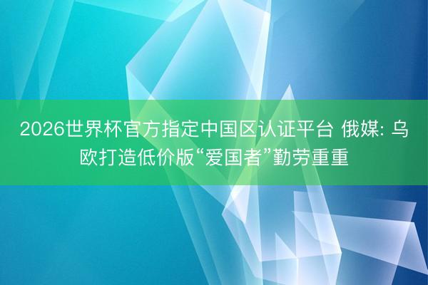 2026世界杯官方指定中国区认证平台 俄媒: 乌欧打造低价版“爱国者”勤劳重重