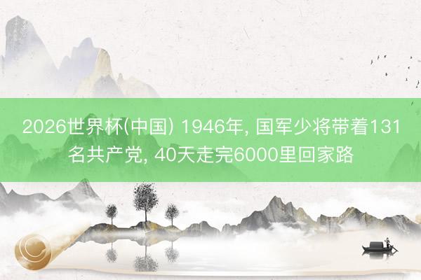 2026世界杯(中国) 1946年, 国军少将带着131名共产党, 40天走完6000里回家路