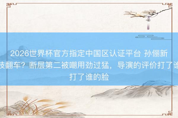 2026世界杯官方指定中国区认证平台 孙俪新剧演技翻车?断层第二被嘲用劲过猛,导演的评价打了谁的脸