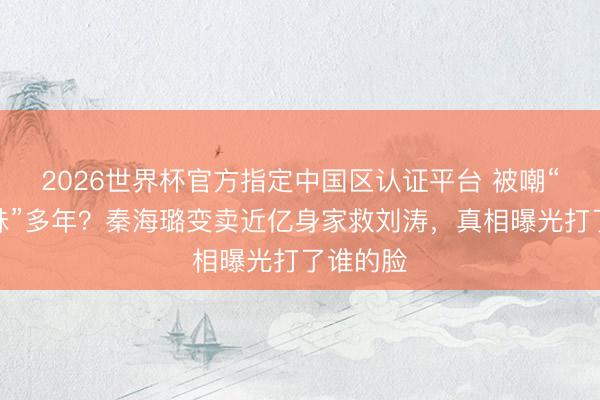 2026世界杯官方指定中国区认证平台 被嘲“塑料姐妹”多年?秦海璐变卖近亿身家救刘涛,真相曝光打了谁的脸