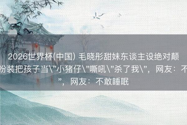 2026世界杯(中国) 毛晓彤甜妹东谈主设绝对颠覆!新扮装把孩子当
