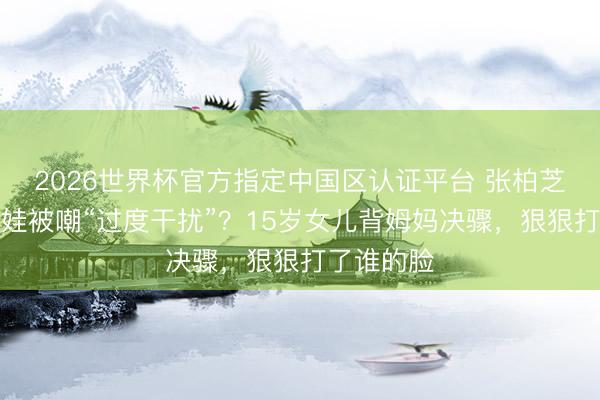 2026世界杯官方指定中国区认证平台 张柏芝西班牙带娃被嘲“过度干扰”?15岁女儿背姆妈决骤,狠狠打了谁的脸