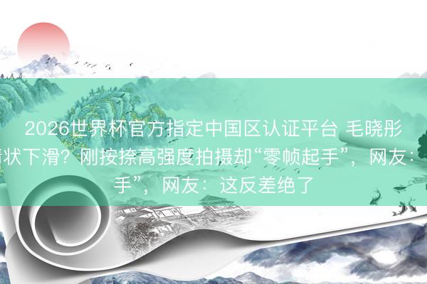 2026世界杯官方指定中国区认证平台 毛晓彤生图被嘲情状下滑?刚按捺高强度拍摄却“零帧起手”,网友:这反差绝了