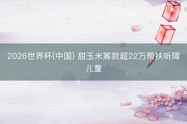 2026世界杯(中国) 甜玉米筹款超22万帮扶听障儿童