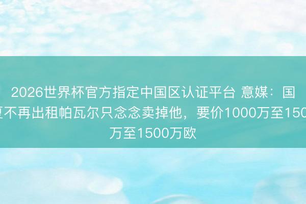 2026世界杯官方指定中国区认证平台 意媒:国米今夏不再出租帕瓦尔只念念卖掉他,要价1000万至1500万欧