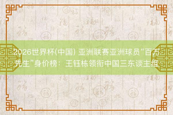 2026世界杯(中国) 亚洲联赛亚洲球员“百万先生”身价榜:王钰栋领衔中国三东谈主组