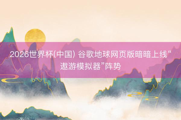2026世界杯(中国) 谷歌地球网页版暗暗上线“遨游模拟器”阵势