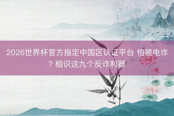 2026世界杯官方指定中国区认证平台 怕被电诈? 相识这九个反诈利器