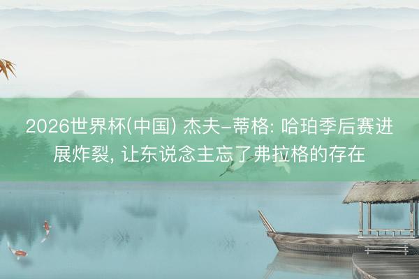 2026世界杯(中国) 杰夫-蒂格: 哈珀季后赛进展炸裂, 让东说念主忘了弗拉格的存在