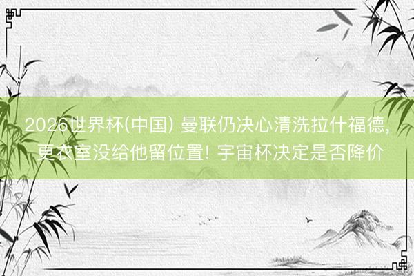 2026世界杯(中国) 曼联仍决心清洗拉什福德, 更衣室没给他留位置! 宇宙杯决定是否降价