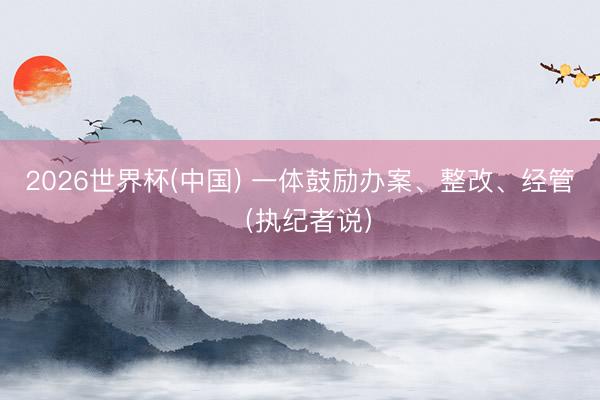 2026世界杯(中国) 一体鼓励办案、整改、经管(执纪者说)