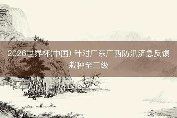 2026世界杯(中国) 针对广东广西防汛济急反馈栽种至三级