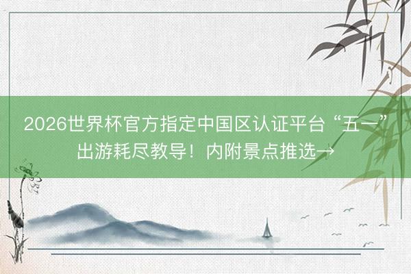 2026世界杯官方指定中国区认证平台 “五一”出游耗尽教导!内附景点推选→