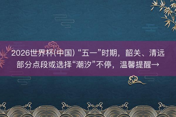 2026世界杯(中国) “五一”时期,韶关、清远部分点段或选择“潮汐”不停,温馨提醒→