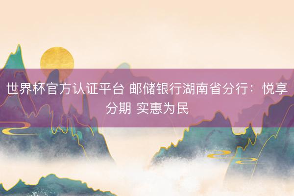 世界杯官方认证平台 邮储银行湖南省分行:悦享分期 实惠为民