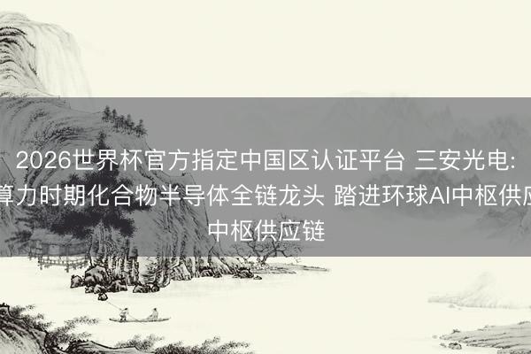 2026世界杯官方指定中国区认证平台 三安光电: AI算力时期化合物半导体全链龙头 踏进环球AI中枢供应链