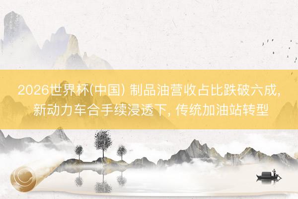 2026世界杯(中国) 制品油营收占比跌破六成, 新动力车合手续浸透下, 传统加油站转型