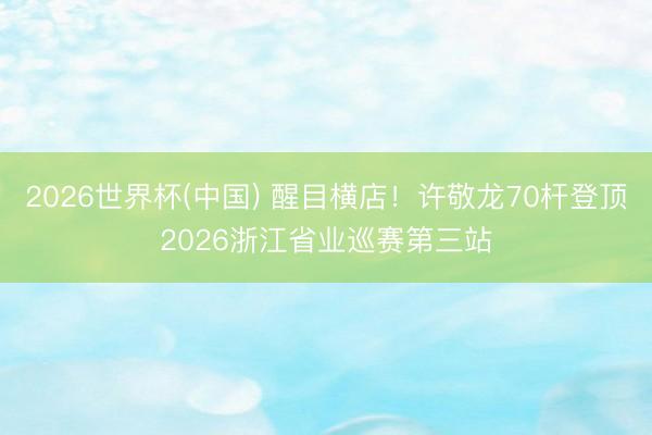 2026世界杯(中国) 醒目横店！许敬龙70杆登顶2026浙江省业巡赛第三站