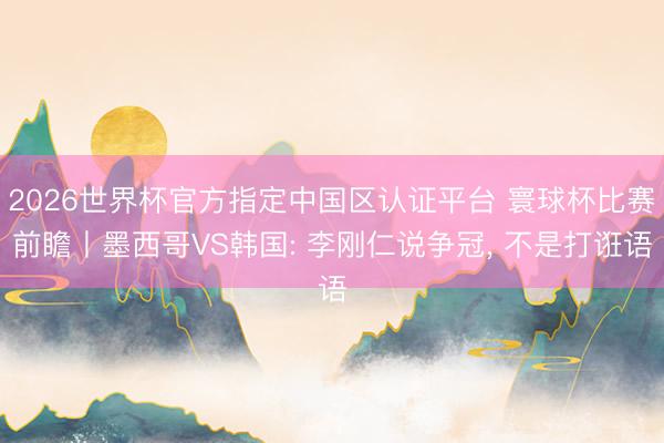 2026世界杯官方指定中国区认证平台 寰球杯比赛前瞻丨墨西哥VS韩国: 李刚仁说争冠, 不是打诳语