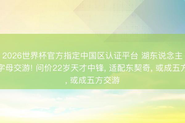 2026世界杯官方指定中国区认证平台 湖东说念主加入字母交游! 问价22岁天才中锋, 适配东契奇, 或成五方交游