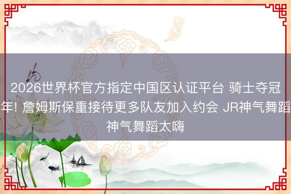 2026世界杯官方指定中国区认证平台 骑士夺冠十周年! 詹姆斯保重接待更多队友加入约会 JR神气舞蹈太嗨