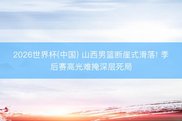 2026世界杯(中国) 山西男篮断崖式滑落! 季后赛高光难掩深层死局