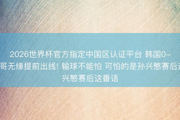 2026世界杯官方指定中国区认证平台 韩国0-1墨西哥无缘提前出线! 输球不能怕 可怕的是孙兴慜赛后这番话
